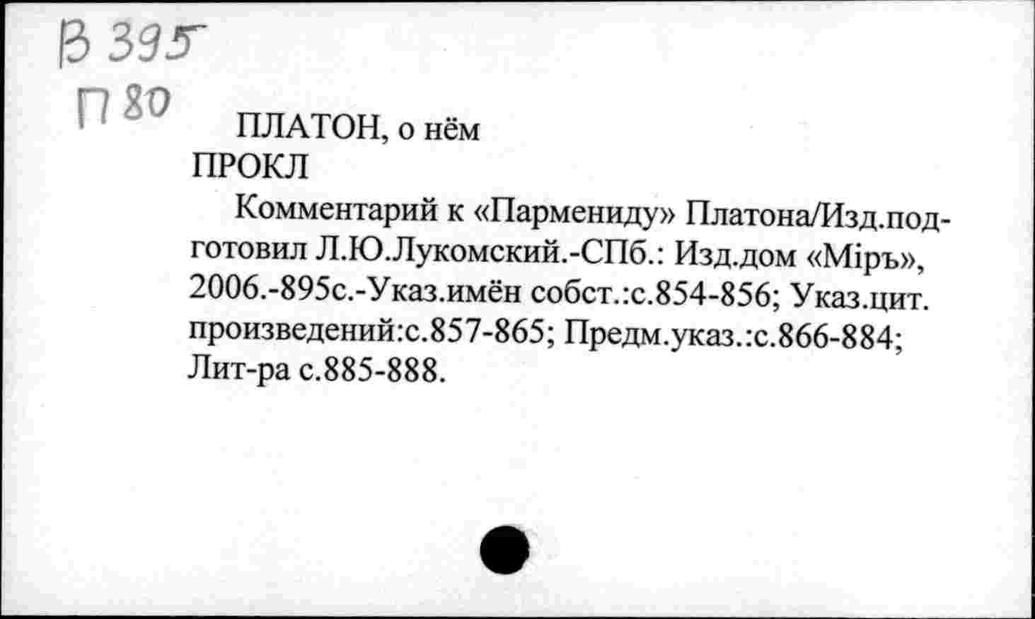 ﻿ПЛАТОН, о нём
ПРОКЛ
Комментарий к «Пармениду» Платона/Изд.подготовил Л.Ю.Лукомский.-СПб.: Изд.дом «М1ръ», 2006.-895с.-Указ.имён собст.:с.854-856; Указ.цит. произведений:с.857-865; Предм.указ.:с.866-884; Лит-ра с.885-888.